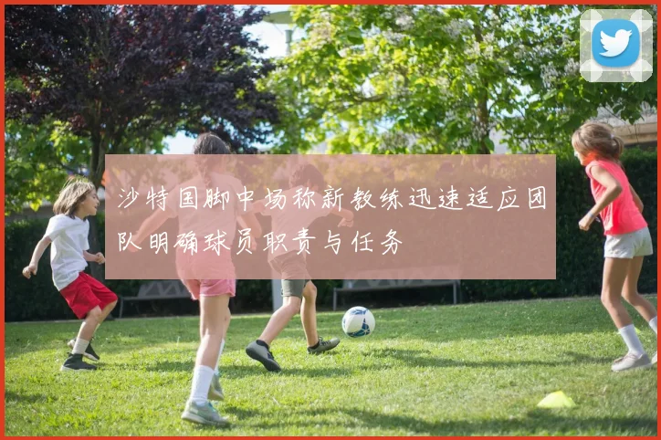 沙特国脚中场称新教练迅速适应团队明确球员职责与任务