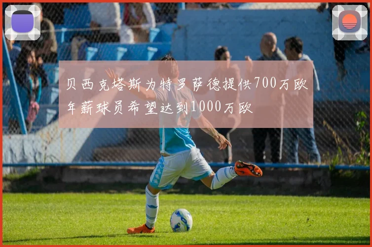 贝西克塔斯为特罗萨德提供700万欧年薪球员希望达到1000万欧