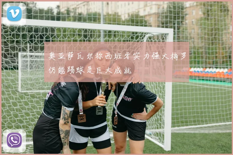 奥亚萨瓦尔称西班牙实力强大梅罗仍能踢球是巨大成就