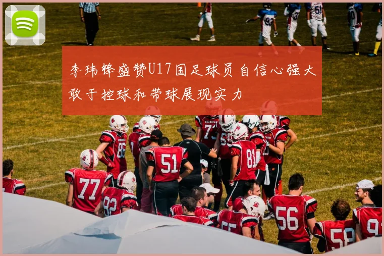 李玮锋盛赞U17国足球员自信心强大敢于控球和带球展现实力