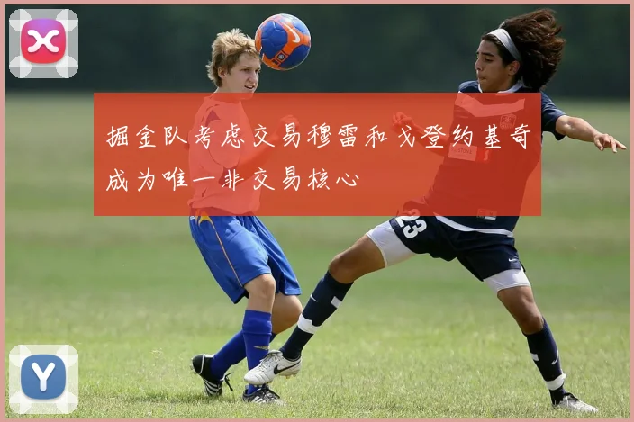 掘金队考虑交易穆雷和戈登约基奇成为唯一非交易核心