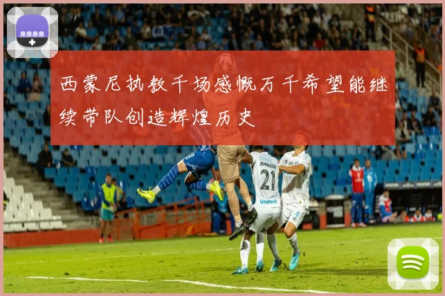 西蒙尼执教千场感慨万千希望能继续带队创造辉煌历史