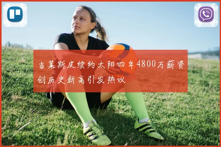 吉莱斯皮续约太阳四年4800万薪资创历史新高引发热议