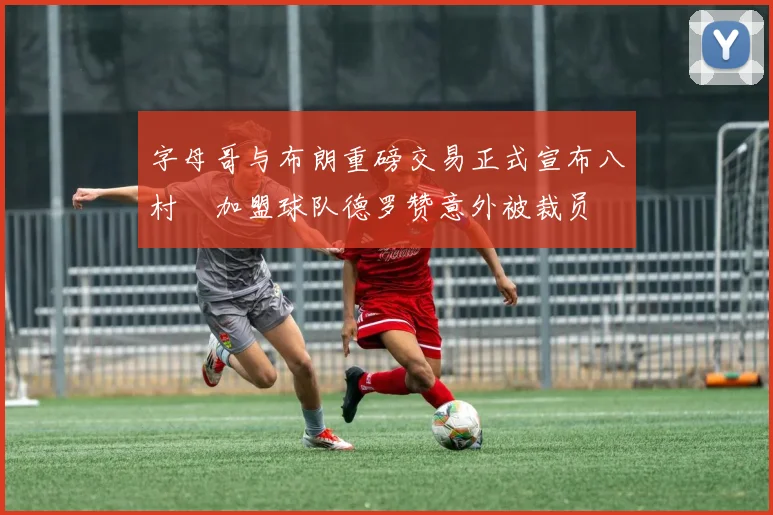 字母哥与布朗重磅交易正式宣布八村塁加盟球队德罗赞意外被裁员