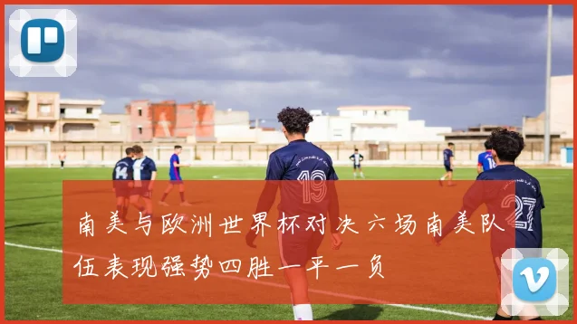 南美与欧洲世界杯对决六场南美队伍表现强势四胜一平一负