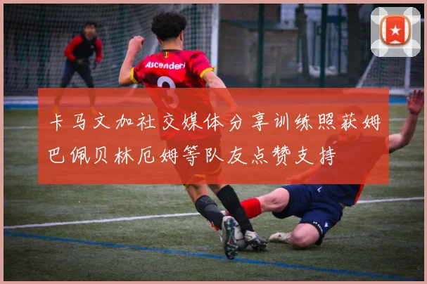 卡马文加社交媒体分享训练照获姆巴佩贝林厄姆等队友点赞支持