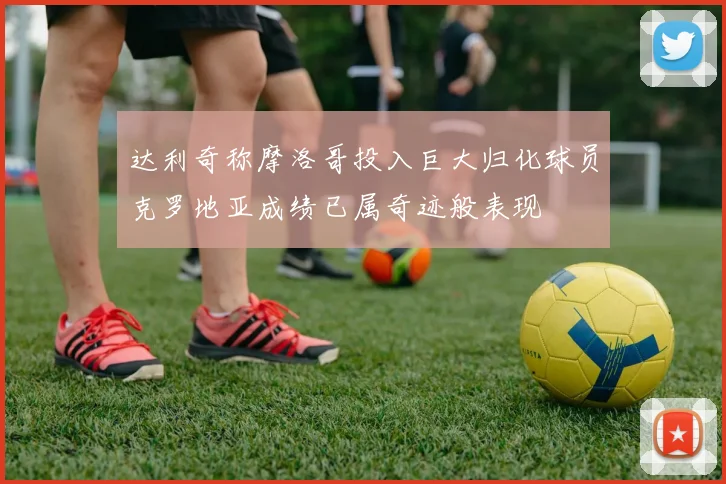 达利奇称摩洛哥投入巨大归化球员克罗地亚成绩已属奇迹般表现