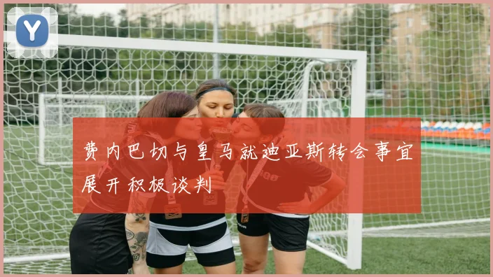 费内巴切与皇马就迪亚斯转会事宜展开积极谈判