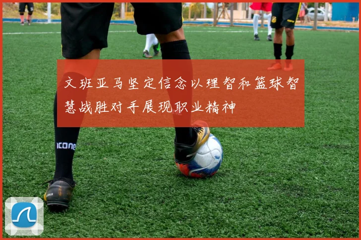 文班亚马坚定信念以理智和篮球智慧战胜对手展现职业精神