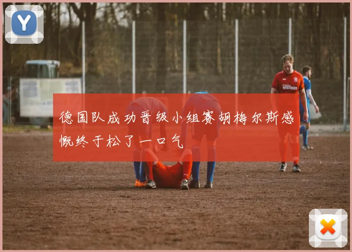 德国队成功晋级小组赛胡梅尔斯感慨终于松了一口气
